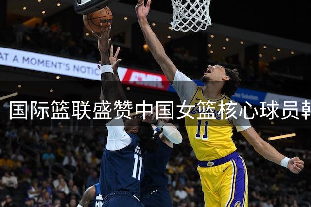 国际篮联盛赞中国女篮核心球员韩旭