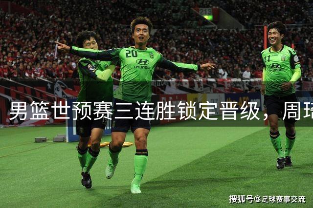 男篮世预赛三连胜锁定晋级，周琦回归呼声高涨